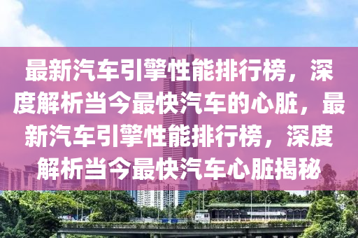 最新汽车引擎性能排行榜，深度解析当今最快汽车的心脏，最新汽车引擎性能排行榜，深度解析当今最快汽车心脏揭秘