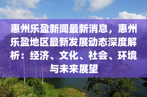 惠州乐盈新闻最新消息，惠州乐盈地区最新发展动态深度解析：经济、文化、社会、环境与未来展望