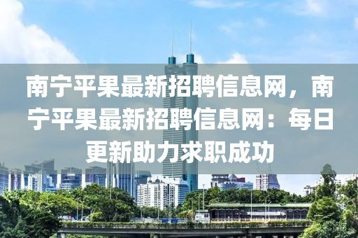 南宁平果最新招聘信息网，南宁平果最新招聘信息网：每日更新助力求职成功