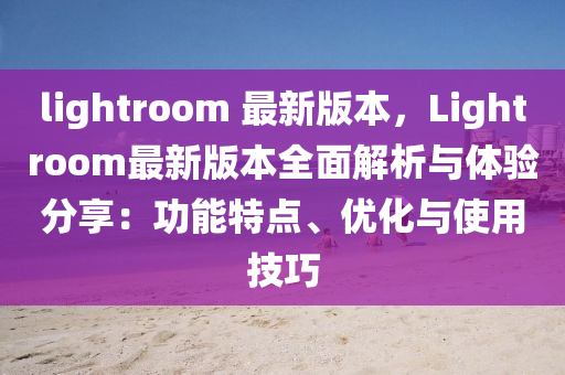 lightroom 最新版本，Lightroom最新版本全面解析与体验分享：功能特点、优化与使用技巧