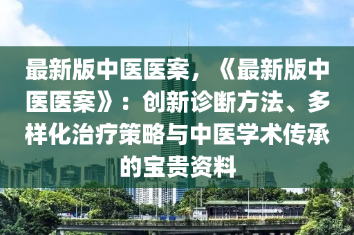 最新版中医医案，《最新版中医医案》：创新诊断方法、多样化治疗策略与中医学术传承的宝贵资料