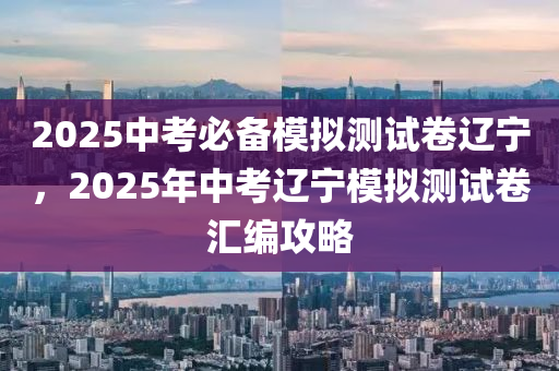 2025中考必备模拟测试卷辽宁，2025年中考辽宁模拟测试卷汇编攻略