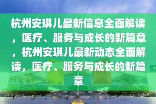 杭州安琪儿最新信息全面解读，医疗、服务与成长的新篇章，杭州安琪儿最新动态全面解读，医疗、服务与成长的新篇章