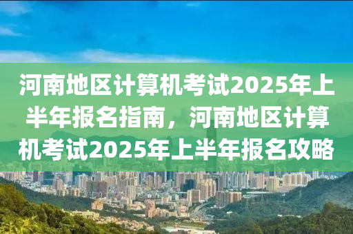 河南地区计算机考试2025年上半年报名指南，河南地区计算机考试2025年上半年报名攻略