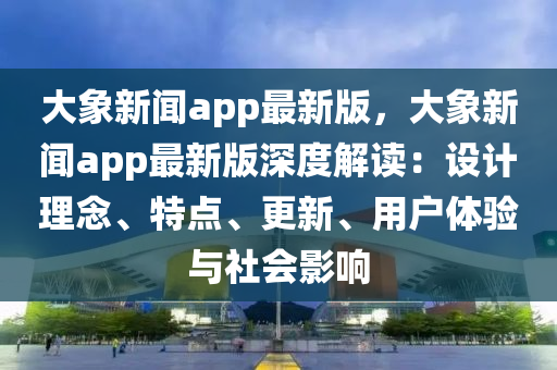 大象新闻app最新版，大象新闻app最新版深度解读：设计理念、特点、更新、用户体验与社会影响