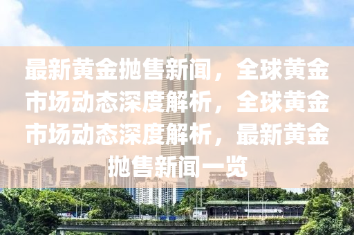 最新黄金抛售新闻，全球黄金市场动态深度解析，全球黄金市场动态深度解析，最新黄金抛售新闻一览