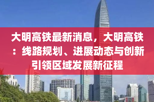 大明高铁最新消息，大明高铁：线路规划、进展动态与创新引领区域发展新征程