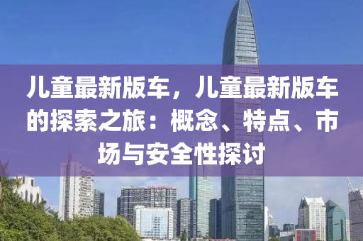儿童最新版车，儿童最新版车的探索之旅：概念、特点、市场与安全性探讨