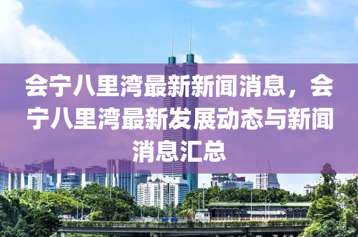 会宁八里湾最新新闻消息，会宁八里湾最新发展动态与新闻消息汇总