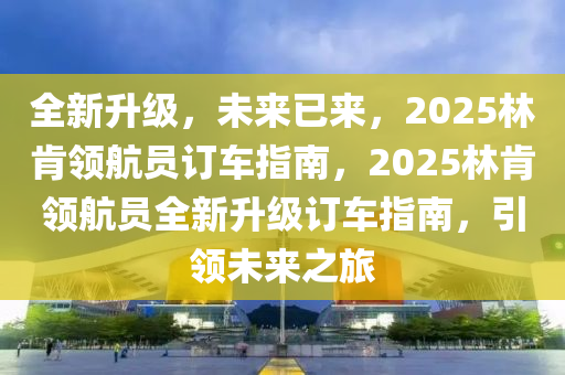 全新升级，未来已来，2025林肯领航员订车指南，2025林肯领航员全新升级订车指南，引领未来之旅