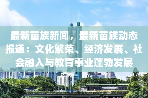 最新苗族新闻，最新苗族动态报道：文化繁荣、经济发展、社会融入与教育事业蓬勃发展