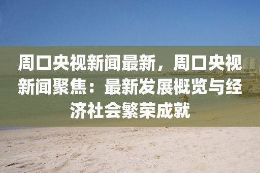 周口央视新闻最新，周口央视新闻聚焦：最新发展概览与经济社会繁荣成就
