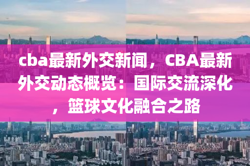 cba最新外交新闻，CBA最新外交动态概览：国际交流深化，篮球文化融合之路