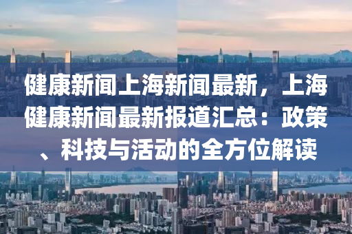 健康新闻上海新闻最新，上海健康新闻最新报道汇总：政策、科技与活动的全方位解读