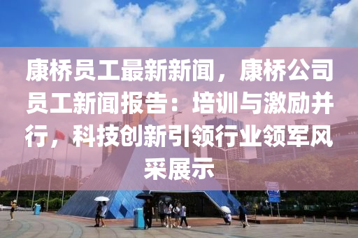 康桥员工最新新闻，康桥公司员工新闻报告：培训与激励并行，科技创新引领行业领军风采展示