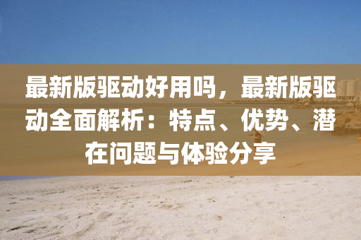 最新版驱动好用吗，最新版驱动全面解析：特点、优势、潜在问题与体验分享
