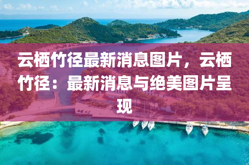 云栖竹径最新消息图片，云栖竹径：最新消息与绝美图片呈现