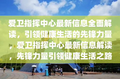 爱卫指挥中心最新信息全面解读，引领健康生活的先锋力量，爱卫指挥中心最新信息解读，先锋力量引领健康生活之路