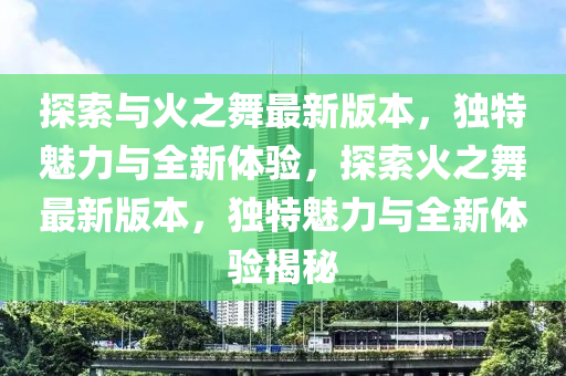 探索与火之舞最新版本，独特魅力与全新体验，探索火之舞最新版本，独特魅力与全新体验揭秘