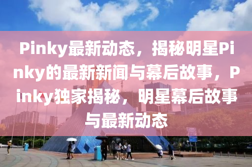 Pinky最新动态，揭秘明星Pinky的最新新闻与幕后故事，Pinky独家揭秘，明星幕后故事与最新动态