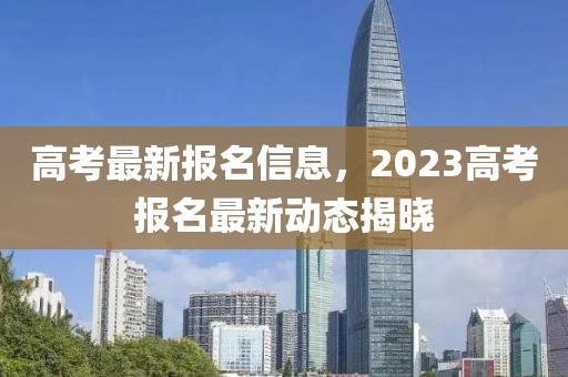 高考最新报名信息，2023高考报名最新动态揭晓