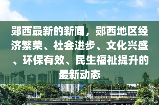 郧西最新的新闻，郧西地区经济繁荣、社会进步、文化兴盛、环保有效、民生福祉提升的最新动态