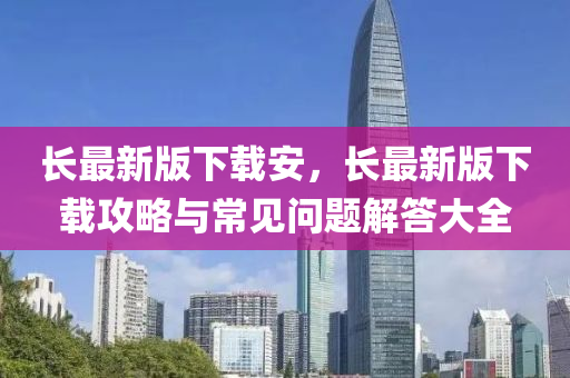 长最新版下载安，长最新版下载攻略与常见问题解答大全