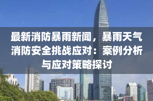 最新消防暴雨新闻，暴雨天气消防安全挑战应对：案例分析与应对策略探讨