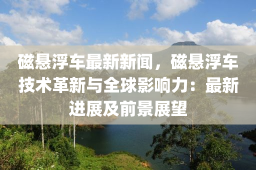 磁悬浮车最新新闻，磁悬浮车技术革新与全球影响力：最新进展及前景展望