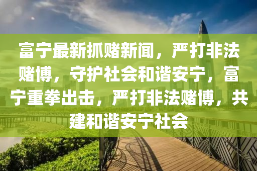 富宁最新抓赌新闻，严打非法赌博，守护社会和谐安宁，富宁重拳出击，严打非法赌博，共建和谐安宁社会