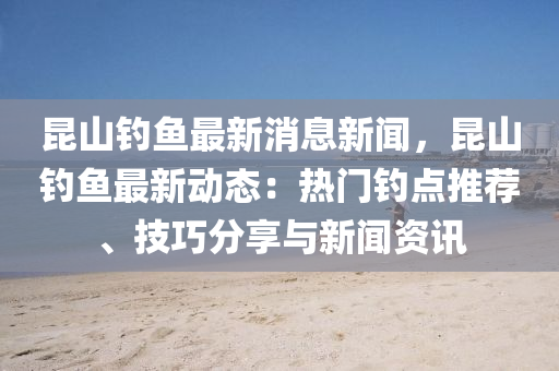 昆山钓鱼最新消息新闻，昆山钓鱼最新动态：热门钓点推荐、技巧分享与新闻资讯