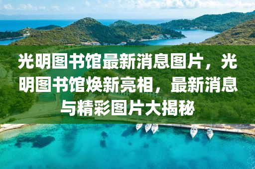 光明图书馆最新消息图片，光明图书馆焕新亮相，最新消息与精彩图片大揭秘