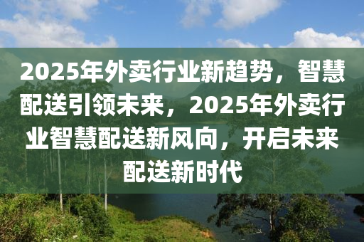 2025年外卖行业新趋势，智慧配送引领未来，2025年外卖行业智慧配送新风向，开启未来配送新时代
