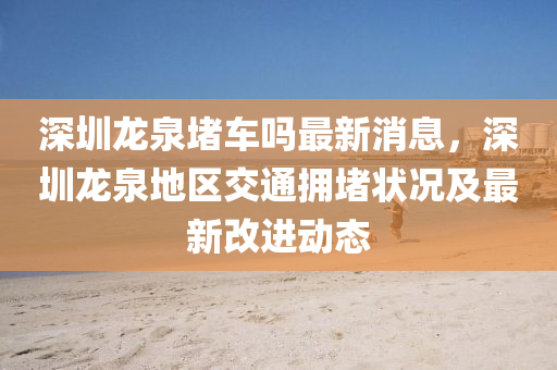 深圳龙泉堵车吗最新消息，深圳龙泉地区交通拥堵状况及最新改进动态