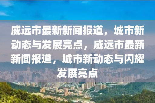 威远市最新新闻报道，城市新动态与发展亮点，威远市最新新闻报道，城市新动态与闪耀发展亮点