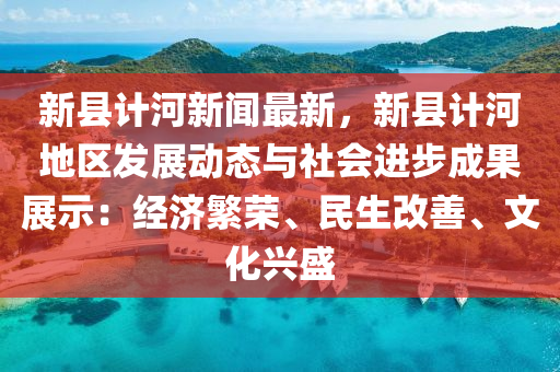 新县计河新闻最新，新县计河地区发展动态与社会进步成果展示：经济繁荣、民生改善、文化兴盛
