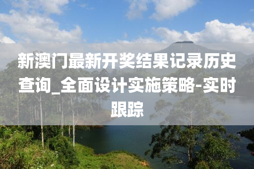 新澳门最新开奖结果记录历史查询_全面设计实施策略-实时跟踪