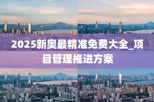 2025新奥最精准免费大全_项目管理推进方案