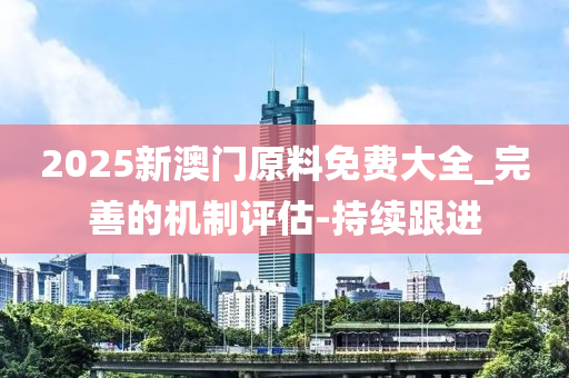 2025新澳门原料免费大全_完善的机制评估-持续跟进