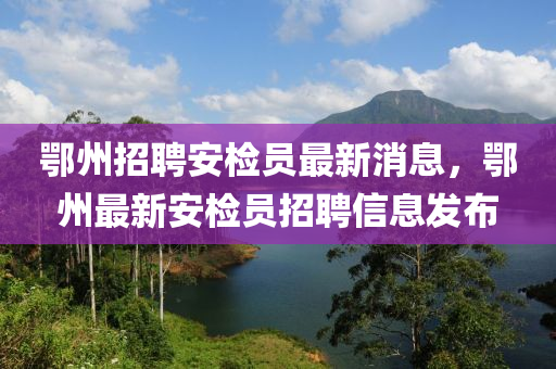 鄂州招聘安检员最新消息，鄂州最新安检员招聘信息发布