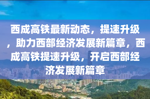 西成高铁最新动态，提速升级，助力西部经济发展新篇章，西成高铁提速升级，开启西部经济发展新篇章