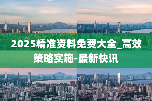 2025精准资料免费大全_高效策略实施-最新快讯