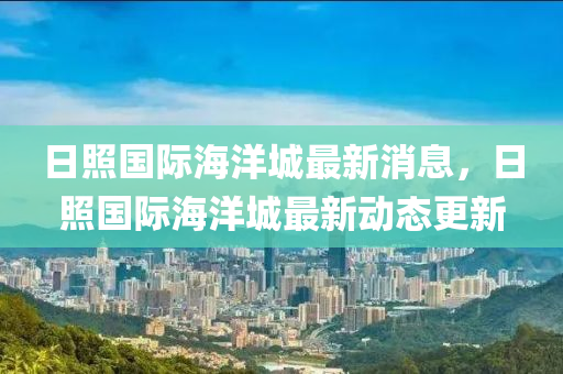 日照国际海洋城最新消息，日照国际海洋城最新动态更新