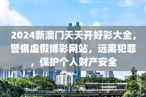 2024新澳门天天开好彩大全，警惕虚假博彩网站，远离犯罪，保护个人财产安全