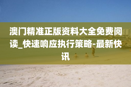 澳门精准正版资料大全免费阅读_快速响应执行策略-最新快讯