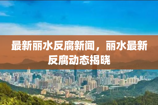 最新丽水反腐新闻，丽水最新反腐动态揭晓