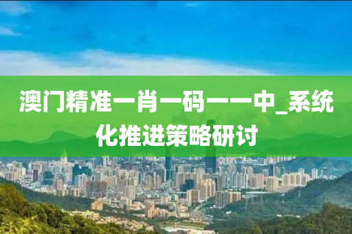 澳门精准一肖一码一一中_系统化推进策略研讨