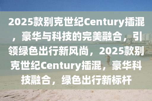 2025款别克世纪Century插混，豪华与科技的完美融合，引领绿色出行新风尚，2025款别克世纪Century插混，豪华科技融合，绿色出行新标杆