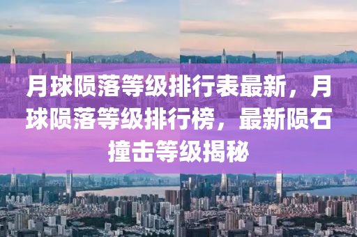 月球陨落等级排行表最新，月球陨落等级排行榜，最新陨石撞击等级揭秘