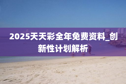2025天天彩全年免费资料_创新性计划解析
